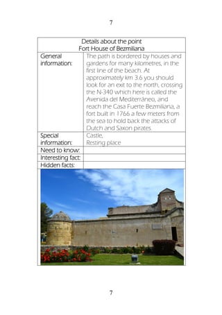 7
7
Details about the point
Fort House of Bezmiliana
General
information:
The path is bordered by houses and
gardens for many kilometres, in the
first line of the beach. At
approximately km 3.6 you should
look for an exit to the north, crossing
the N-340 which here is called the
Avenida del Mediterráneo, and
reach the Casa Fuerte Bezmiliana, a
fort built in 1766 a few meters from
the sea to hold back the attacks of
Dutch and Saxon pirates.
Special
information:
Castle,
Resting place
Need to know:
Interesting fact:
Hidden facts:
 