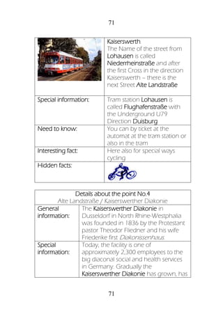 71
71
Kaiserswerth.
The Name of the street from
Lohausen is called
Niederrheinstraße and after
the first Cross in the direction
Kaiserswerth – there is the
next Street Alte Landstraße
Special information: Tram station Lohausen is
called Flughafenstraße with
the Underground U79
Direction Duisburg
Need to know: You can by ticket at the
automat at the tram station or
also in the tram
Interesting fact: Here also for special ways
cycling
Hidden facts:
Details about the point No.4
Alte Landstraße / Kaiserswerther Diakonie
General
information:
The Kaiserswerther Diakonie in
Dusseldorf in North Rhine-Westphalia
was founded in 1836 by the Protestant
pastor Theodor Fliedner and his wife
Friederike first Diakonissenhaus.
Special
information:
Today, the facility is one of
approximately 2,300 employees to the
big diaconal social and health services
in Germany. Gradually the
Kaiserswerther Diakonie has grown, has
 