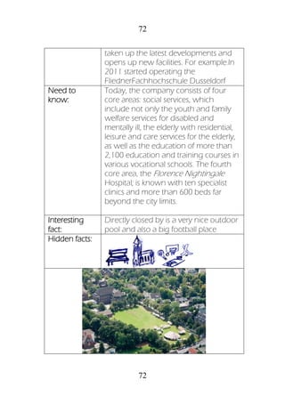 72
72
taken up the latest developments and
opens up new facilities. For example.In
2011 started operating the
FliednerFachhochschule Dusseldorf
Need to
know:
Today, the company consists of four
core areas: social services, which
include not only the youth and family
welfare services for disabled and
mentally ill, the elderly with residential,
leisure and care services for the elderly,
as well as the education of more than
2,100 education and training courses in
various vocational schools. The fourth
core area, the Florence Nightingale
Hospital; is known with ten specialist
clinics and more than 600 beds far
beyond the city limits.
Interesting
fact:
Directly closed by is a very nice outdoor
pool and also a big football place
Hidden facts:
 