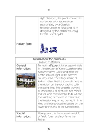 74
74
style changed, the plant received its
current exterior appearance
substantially by a Classicist
reconstruction in 1808 and 1814
designed by the architect Georg
Krefeld Peter Leydel.
Hidden facts:
Details about the point No.6
Kalkum to Wittlaer
General
information:
To reach Wittlaer, it is necessary inside
in the direction of Kaiserswerth on the
Kalkumer drive Castle and then the
Castle Kalkum right in the narrow
country road. The village name of
Kalkum refers Yes like so much here in
the region on the rock trading with
the burnt lime, lime and the burning
of limestone. For centuries has mined
this valuable raw material to build and
the smelting of the ore in this area in
the limestone quarries, burned in lime
kilns, and transported to buyers on the
lower Rhine and in the Netherlands.
Special
information:
Here you are in these area in middle
of fields, forest and not far to the
Rhine!
 