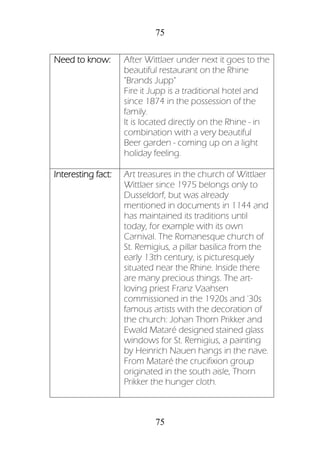 75
75
Need to know: After Wittlaer under next it goes to the
beautiful restaurant on the Rhine
"Brands Jupp"
Fire it Jupp is a traditional hotel and
since 1874 in the possession of the
family.
It is located directly on the Rhine - in
combination with a very beautiful
Beer garden - coming up on a light
holiday feeling.
Interesting fact: Art treasures in the church of Wittlaer
Wittlaer since 1975 belongs only to
Dusseldorf, but was already
mentioned in documents in 1144 and
has maintained its traditions until
today, for example with its own
Carnival. The Romanesque church of
St. Remigius, a pillar basilica from the
early 13th century, is picturesquely
situated near the Rhine. Inside there
are many precious things. The art-
loving priest Franz Vaahsen
commissioned in the 1920s and '30s
famous artists with the decoration of
the church: Johan Thorn Prikker and
Ewald Mataré designed stained glass
windows for St. Remigius, a painting
by Heinrich Nauen hangs in the nave.
From Mataré the crucifixion group
originated in the south aisle, Thorn
Prikker the hunger cloth.
 