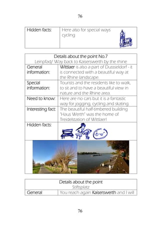 76
76
Hidden facts: Here also for special ways
cycling
Details about the point No.7
Leinpfad/ Way back to Kaiserswerth by the rhine
General
information:
Wittlaer is also a part of Dussseldorf - it
is connected with a beautiful way at
the Rhine landscape.
Special
information:
Tourists and the residents like to walk,
to sit and to have a beautiful view in
nature and the Rhine area.
Need to know: Here are no cars but it is a fantastic
way for jogging, cycling and skating.
Interesting fact: The beautiful half-timbered building
"Haus Werth" was the home of
Treidelstation of Wittlaer!
Hidden facts:
Details about the point
Stiftsplatz
General You reach again Kaiserswerth and I will
 