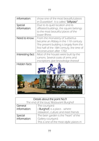 77
77
information: show one of the most beautiful places
in Dusseldorf . It is called “Stiftplatz”
Special
information:
Due to its quiet location and its
affiliated buildings, the square belongs
to the most beautiful places of the
lower Rhine.
Need to know: From the monastery of Suitbertus
became an Abbey in the 11th century.
The present building is largely from the
first half of the 18th century, the time of
reconstruction after 1702.
Interesting fact: Most of the houses were built by the
canons. Several coats of arms and
inscriptions give knowledge thereof
Hidden facts:
Details about the point No.9
The end of the tour/ Restaurant Burghof
General
information:
The courtyard
( Burghof) is a place... where
relaxation, culture and meet friends
Special
information:
The beer garden is the "heart" of the
Gallery courtyard.
This is one of the most idyllic places in
 