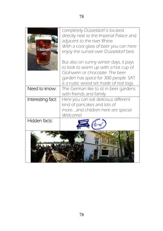 78
78
completely Düsseldorf is located
directly next to the Imperial Palace and
adjacent to the river Rhine.
With a cool glass of beer you can here
enjoy the sunset over Düsseldorf best.
But also on sunny winter days, it pays
to look to warm up with a hot cup of
Glühwein or chocolate. The beer
garden has space for 300 people. SAT
is a rustic wood set made of real logs.
Need to know: The German like to sit in beer gardens
with friends and family.
Interesting fact: Here you can eat delicious different
kind of pancakes and lots of
more….and children here are special
Welcome!
Hidden facts:
 