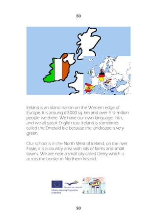 80
80
Ireland is an island nation on the Western edge of
Europe. It is aroung 69,000 sq. km and over 4 ½ million
people live there. We have our own language, Irish,
and we all speak English too. Ireland is sometimes
called the Emerald Isle because the landscape is very
green.
Our school is in the North West of Ireland, on the river
Foyle, It is a country area with lots of farms and small
towns. We are near a small city called Derry which is
across the border in Northern Ireland.
 