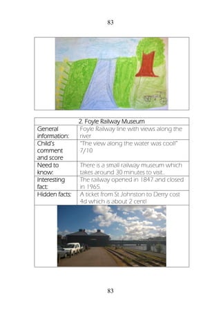 83
83
2. Foyle Railway Museum
General
information:
Foyle Railway line with views along the
river
Child’s
comment
and score
“The view along the water was cool!”
7/10
Need to
know:
There is a small railway museum which
takes around 30 minutes to visit..
Interesting
fact:
The railway opened in 1847 and closed
in 1965.
Hidden facts: A ticket from St Johnston to Derry cost
4d which is about 2 cent!
 