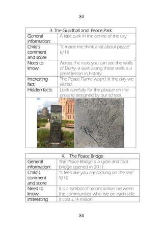 84
84
3. The Guildhall and Peace Park
General
information:
A little park in the centre of the city.
Child’s
comment
and score
“It made me think a lot about peace”
6/10
Need to
know:
Across the road you can see the walls
of Derry- a walk along these walls is a
great lesson in history.
Interesting
fact:
The Peace Flame wasn’t lit the day we
visited.
Hidden facts: Look carefully for the plaque on the
ground designed by our school.
4. The Peace Bridge
General
information:
The Peace Bridge is a cycle and foot
bridge opened in 2011.
Child’s
comment
and score
“It feels like you are rocking on the sea”
9/10
Need to
know:
It is a symbol of reconciliation between
the communities who live on each side.
Interesting It cost £14 million.
 