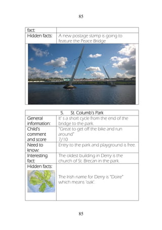 85
85
fact:
Hidden facts: A new postage stamp is going to
feature the Peace Bridge
5. St. Columb’s Park
General
information:
It’ s a short cycle from the end of the
bridge to the park.
Child’s
comment
and score
“Great to get off the bike and run
around”
7/10
Need to
know:
Entry to the park and playground is free.
Interesting
fact:
The oldest building in Derry is the
church of St. Brecan in the park.
Hidden facts:
The Irish name for Derry is “Doire”
which means ‘oak’.
 