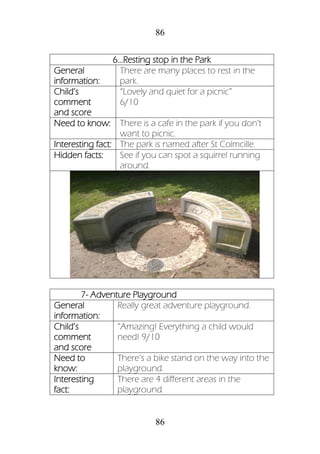 86
86
6...Resting stop in the Park
General
information:
There are many places to rest in the
park.
Child’s
comment
and score
“Lovely and quiet for a picnic”
6/10
Need to know: There is a cafe in the park if you don’t
want to picnic.
Interesting fact: The park is named after St Colmcille.
Hidden facts: See if you can spot a squirrel running
around.
7- Adventure Playground
General
information:
Really great adventure playground.
Child’s
comment
and score
“Amazing! Everything a child would
need! 9/10
Need to
know:
There’s a bike stand on the way into the
playground.
Interesting
fact:
There are 4 different areas in the
playground.
 