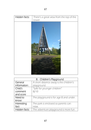 87
87
Hidden facts: There’s a great view from the top of the
tower.
8. Children’s Playground
General
information:
A short distance away is the children’s
playground
Child’s
comment
and score
“Safe for younger children”
8/10
Need to
know:
The playground is for age 8 and under.
Interesting
fact:
The park is enclosed so parents can
relax.
Hidden facts: The adventure playground is more fun.
 