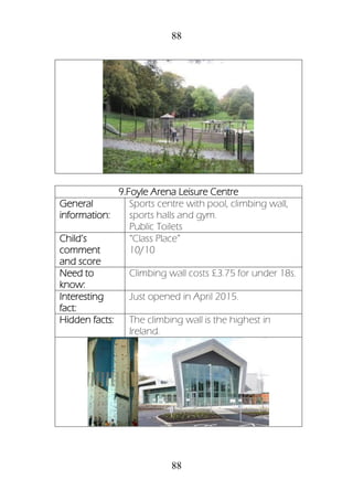 88
88
9.Foyle Arena Leisure Centre
General
information:
Sports centre with pool, climbing wall,
sports halls and gym.
Public Toilets
Child’s
comment
and score
“Class Place”
10/10
Need to
know:
Climbing wall costs £3.75 for under 18s.
Interesting
fact:
Just opened in April 2015.
Hidden facts: The climbing wall is the highest in
Ireland.
 