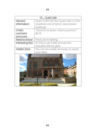 89
89
10.....Guild Cafe
General
information:
Open 9:30-5.00 The Guild Cafe is in the
Guildhall, one of Derry’s best known
buildings.
Child’s
comment
and score
“Good to sit down—food is yummy1”
8/10
Need to know: Prices are in sterling.
Interesting fact: It’s free to go inside and see the
beautiful stained glass.
Hidden facts: You can sit outside and keep an eyeon
your bikes.
 