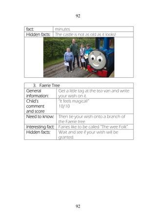 92
92
fact: minutes.
Hidden facts: The castle is not as old as it looks!
3. Faerie Tree
General
information:
Get a little tag at the tea van and write
your wish on it.
Child’s
comment
and score
“It feels magical!”
10/10
Need to know: Then tie your wish onto a branch of
the Faerie tree
Interesting fact: Fairies like to be called “The wee Folk”
Hidden facts: Wait and see if your wish will be
granted.
 