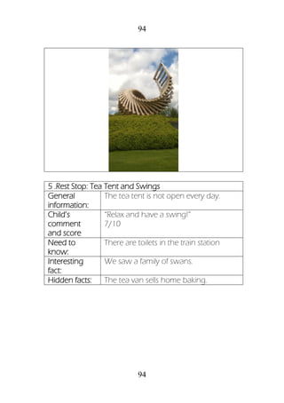 94
94
5 .Rest Stop: Tea Tent and Swings
General
information:
The tea tent is not open every day.
Child’s
comment
and score
“Relax and have a swing!”
7/10
Need to
know:
There are toilets in the train station
Interesting
fact:
We saw a family of swans.
Hidden facts: The tea van sells home baking.
 