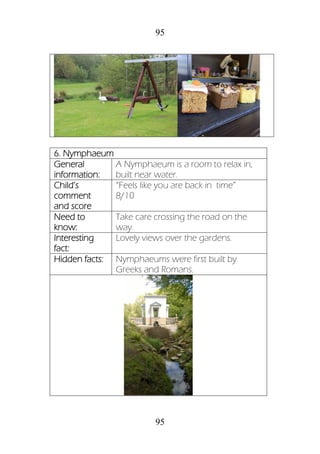 95
95
6. Nymphaeum
General
information:
A Nymphaeum is a room to relax in,
built near water.
Child’s
comment
and score
“Feels like you are back in time”
8/10
Need to
know:
Take care crossing the road on the
way.
Interesting
fact:
Lovely views over the gardens.
Hidden facts: Nymphaeums were first built by
Greeks and Romans.
 