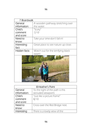 96
96
7 Boardwalk
General
information:
A wooden pathway stretching over
the water.
Child’s
comment
and score
“Scary”
7/10
Need to
know:
Take your time-don’t fall in!
Interesting
fact:
Great place to see nature up close.
Hidden facts: Watch out for the terrifying black
swan!
8.Heather’s Point
General
information:
To the right of the path is this
secluded viewpoint.
Child’s
comment
and score
“Just like a picture frame”
8/10
Need to
know:
Cross over the Red Bridge next.
Interesting There is a lovely view of the
 