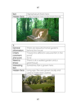 97
97
fact: Nymphaeum from here.
Hidden facts: Lady Heather lives in the main house.
9.
General
information:
There are beautiful fromal gardens
behind the house.
Child’s
comment
and score
“I loved the different coloured fish in the
pond”
9/10
Need to
know:
There is als a walled garden and a
greenhouse.
Interesting
fact:
Sometimes flax is grown here.
Hidden facts: Long ago, flax was grown locally and
used to make linen clothes.
 