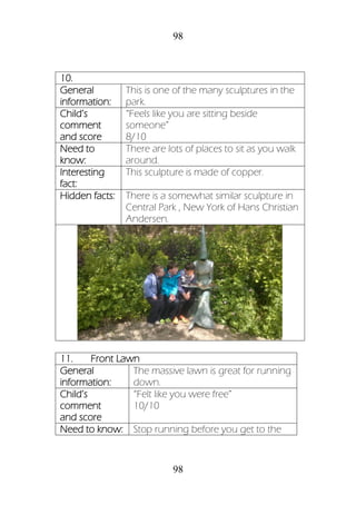 98
98
10.
General
information:
This is one of the many sculptures in the
park.
Child’s
comment
and score
“Feels like you are sitting beside
someone”
8/10
Need to
know:
There are lots of places to sit as you walk
around.
Interesting
fact:
This sculpture is made of copper.
Hidden facts: There is a somewhat similar sculpture in
Central Park , New York of Hans Christian
Andersen.
11. Front Lawn
General
information:
The massive lawn is great for running
down.
Child’s
comment
and score
“Felt like you were free”
10/10
Need to know: Stop running before you get to the
 