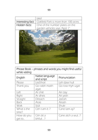 99
99
lake!
Interesting fact: Oakfield Park is more than 100 acres.
Hidden facts: One of the number plates on the
garden vehicles says ‘April 1”
Phrase Book – phrases and words you might find useful
while visiting
English
Native language
and script
Pronunciation
Please Led’thoil Leh daw hull
Thank you Go raibh maith
agat.
Go row myh ugat
Left Ar chlé Air clay
Right Ar dheis Air yesh
Straight Díreach Jeerah
Back Arais Airash
Walk Siúil Shule
What is the
time?
Cén t-am é..? Cane tam ay?
How do you
get to…
Cén áit a
bhfuil....?
Cane atch a wul…?
 