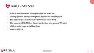 www.prismacsi.com
© All Rights Reserved.
12
Nmap – SYN Scan
• SYN Scan is the default port scanning technique and is very fast.
• Scanning operation is done according to the response to a sent SYN packet.
• If the response to a SNY packet is RST+ACK then the port is closed.
• If the response is SYN+ACK then the port is understood to be open and RST is sent
• SYN Scan is also known as Half Open Scan.
• nmap -sS 10.0.1.5
 