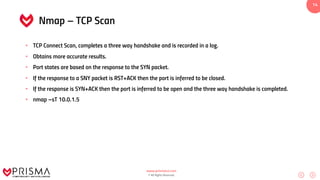www.prismacsi.com
© All Rights Reserved.
14
Nmap – TCP Scan
• TCP Connect Scan, completes a three way handshake and is recorded in a log.
• Obtains more accurate results.
• Port states are based on the response to the SYN packet.
• If the response to a SNY packet is RST+ACK then the port is inferred to be closed.
• If the response is SYN+ACK then the port is inferred to be open and the three way handshake is completed.
• nmap –sT 10.0.1.5
 