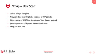 www.prismacsi.com
© All Rights Reserved.
17
Nmap – UDP Scan
• Used to analyze UDP ports.
• Analysis is done according to the response to UDP packets.
• If the response is “ICMP Port Unreachable” then the port is closed.
• If the response is a UDP packet then the port is open.
• nmap –sU 10.0.1.15
 