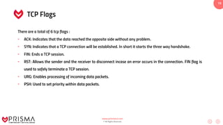 www.prismacsi.com
© All Rights Reserved.
19
TCP Flags
There are a total of 6 tcp flags :
• ACK: Indicates that the data reached the opposite side without any problem.
• SYN: Indicates that a TCP connection will be established. In short it starts the three way handshake.
• FIN: Ends a TCP session.
• RST: Allows the sender and the receiver to disconnect incase an error occurs in the connection. FIN flag is
used to safely terminate a TCP session.
• URG: Enables processing of incoming data packets.
• PSH: Used to set priority within data packets.
 