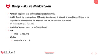 www.prismacsi.com
© All Rights Reserved.
21
Nmap – ACK ve Window Scan
• ACK Scan, frequently used for firewall configuration analysis.
• In ACK Scan if the response is an RST packet then the port is inferred to be unfiltered. If there is no
response or ICMP Unreachable packet returns then the port is inferred to be filtered.
• It’s similar to Window Scan ACK.
• In Window Scan port states can be Open or Closed.
• ACK
• nmap –sA 10.0.1.15
• Window
• nmap –sW 10.0.1.15
 
