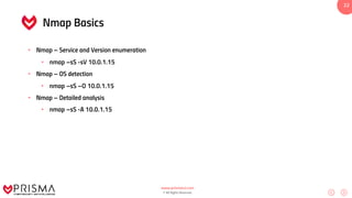 www.prismacsi.com
© All Rights Reserved.
22
Nmap Basics
• Nmap – Service and Version enumeration
• nmap –sS -sV 10.0.1.15
• Nmap – OS detection
• nmap –sS –O 10.0.1.15
• Nmap – Detailed analysis
• nmap –sS -A 10.0.1.15
 