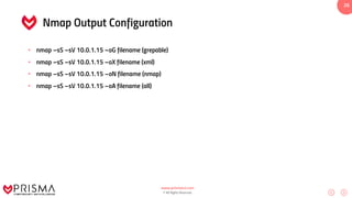 www.prismacsi.com
© All Rights Reserved.
26
Nmap Output Configuration
• nmap –sS –sV 10.0.1.15 –oG filename (grepable)
• nmap –sS –sV 10.0.1.15 –oX filename (xml)
• nmap –sS –sV 10.0.1.15 –oN filename (nmap)
• nmap –sS –sV 10.0.1.15 –oA filename (all)
 