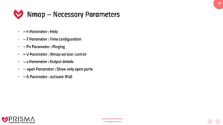 www.prismacsi.com
© All Rights Reserved.
29
Nmap – Necessary Parameters
• – h Parameter : Help
• – T Parameter : Time configuration
• – Pn Parameter : Pinging
• – V Parameter : Nmap version control
• – v Parameter : Output details
• -- open Parameter : Show only open ports
• – 6 Parameter : activate IPv6
 