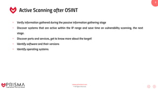 www.prismacsi.com
© All Rights Reserved.
3
Active Scanning after OSINT
• Verify information gathered during the passive information gathering stage
• Discover systems that are active within the IP range and save time on vulnerability scanning, the next
stage.
• Discover ports and services, get to know more about the target!
• Identify software and their versions
• Identify operating systems
 