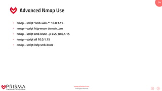www.prismacsi.com
© All Rights Reserved.
34
Advanced Nmap Use
• nmap --script “smb-vuln-*” 10.0.1.15
• nmap --script http-enum domain.com
• nmap --script smb-brute –p 445 10.0.1.15
• nmap --script all 10.0.1.15
• nmap --script-help smb-brute
 