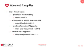 www.prismacsi.com
© All Rights Reserved.
35
Advanced Nmap Use
• Nmap – Firewall Evasion
• – f Parameter : Packet shredding
• nmap –f 10.0.1.15
• – D Parameter : IP Spoofing, Make some noise!
• nmap –D Spoofedip 10.0.1.15
• – spoof-mac Parameter : MAC poisoning
• nmap –spoof-mac „Fortinet‟ 10.0.1.15
• Maximum Host Configuration
• nmap --max-paralellism 1 10.0.1.15
 