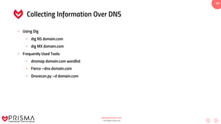 www.prismacsi.com
© All Rights Reserved.
40
Collecting Information Over DNS
• Using Dig
• dig NS domain.com
• dig MX domain.com
• Frequently Used Tools:
• dnsmap domain.com wordlist
• Fierce –dns domain.com
• Dnsrecon.py –d domain.com
 