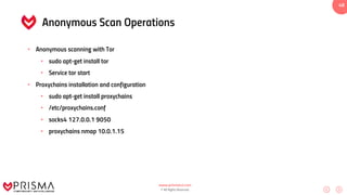 www.prismacsi.com
© All Rights Reserved.
48
Anonymous Scan Operations
• Anonymous scanning with Tor
• sudo apt-get install tor
• Service tor start
• Proxychains installation and configuration
• sudo apt-get install proxychains
• /etc/proxychains.conf
• socks4 127.0.0.1 9050
• proxychains nmap 10.0.1.15
 