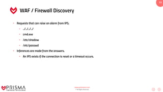 www.prismacsi.com
© All Rights Reserved.
53
WAF / Firewall Discovery
• Requests that can raise an alarm from IPS;
• ../../../../
• cmd.exe
• /etc/shadow
• /etc/passwd
• Inferences are made from the answers.
• An IPS exists if the connection is reset or a timeout occurs.
 