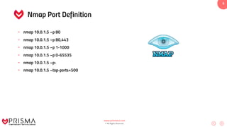 www.prismacsi.com
© All Rights Reserved.
6
Nmap Port Definition
• nmap 10.0.1.5 –p 80
• nmap 10.0.1.5 –p 80,443
• nmap 10.0.1.5 –p 1-1000
• nmap 10.0.1.5 –p 0-65535
• nmap 10.0.1.5 –p-
• nmap 10.0.1.5 –top-ports=500
 