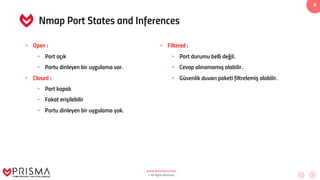 www.prismacsi.com
© All Rights Reserved.
8
Nmap Port States and Inferences
• Open :
• Port açık
• Portu dinleyen bir uygulama var.
• Closed :
• Port kapalı
• Fakat erişilebilir
• Portu dinleyen bir uygulama yok.
• Filtered :
• Port durumu belli değil.
• Cevap alınamamış olabilir.
• Güvenlik duvarı paketi filtrelemiş olabilir.
 