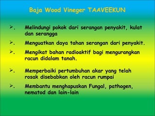 Baja Wood Vineger TAAVEEKUN
. Melindungi pokok dari serangan penyakit, kulat
dan serangga
. Menguatkan daya tahan serangan dari penyakit.
. Mengikat bahan radioaktif bagi mengurangkan
racun didalam tanah.
. Memperbaiki pertumbuhan akar yang telah
rosak disebabkan oleh racun rumpai
. Membantu menghapuskan Fungal, pathogen,
nematod dan lain-lain
 