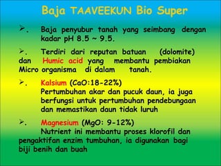 Baja TAAVEEKUN Bio Super
. Baja penyubur tanah yang seimbang dengan
kadar pH 8.5 ~ 9.5.
. Terdiri dari reputan batuan (dolomite)
dan Humic acid yang membantu pembiakan
Micro organisma di dalam tanah.
. Kalsium (CaO:18-22%) 
Pertumbuhan akar dan pucuk daun, ia juga
berfungsi untuk pertumbuhan pendebungaan
dan memastikan daun tidak luruh
. Magnesium (MgO: 9-12%) 
Nutrient ini membantu proses klorofil dan
pengaktifan enzim tumbuhan, ia digunakan bagi
biji benih dan buah
 