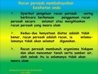 . Syarikat pengeluar racun perosak sering
berbicara berkenaan penggunaan racun
perosak secara selamat atau mengiklankan
racun perosak yang mesra alam
. Kedua-dua kenyataan diatas adalah tidak
benar, racun perosak adalah racun, ia selama-
lamanya tidak akan selamat digunakan.
. Racun perosak membunuh organisma hidupan
dan akan mencemar tanah serta sumber air,
oleh sebab itu ia selamanya tidak akan
mesra alam
Community Pesticide Action Kits
Jun 2002
Racun perosak membahayakan
Kesihatan anda
 