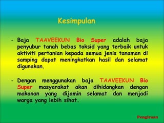 Kesimpulan
- Baja TAAVEEKUN Bio Super adalah baja
penyubur tanah bebas toksid yang terbaik untuk
aktiviti pertanian kepada semua jenis tanaman di
samping dapat meningkatkan hasil dan selamat
digunakan.
- Dengan menggunakan baja TAAVEEKUN Bio
Super masyarakat akan dihidangkan dengan
makanan yang dijamin selamat dan menjadi
warga yang lebih sihat.
Pengiraan
 