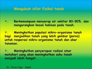 Mengubah sifat fizikal tanah
. Berkemampuan menyerap air sekitar 80-90%. dan
mengurangkan kesan hakisan pada tanah.
. Meningkatkan populasi mikro-organisme tanah
bagi menjadikan tanah yang lebih gembur (poros)
untuk resperasi mikro-organisme tanah dan akar
tanaman.
. Meningkatkan penyerapan radiasi sinar
matahari yang akan meningkatkan suhu tanah
menjadi lebih hangat.
Dr. Teruo Higa - Japan
 