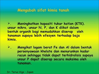 Mengubah sifat kimia tanah
. Meningkatkan kapasiti tukar kation (KTK).
unsur mikro, unsur N, P, dan K diikat dalam
bentuk organik bagi memudahkan diserap oleh
tanaman supaya lebih efesyen terhadap baja
kimia.
. Mengikat logam berat Fe dan Al dalam bentuk
persenyawaan khelate dan menurunkan kadar
racun sehingga tidak dapat terhidrolisis supaya
unsur P dapat diserap secara maksima oleh
tanaman.
Dr. Teruo Higa - Japan
 