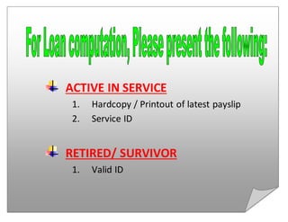 ACTIVE IN SERVICE
1. Hardcopy / Printout of latest payslip
2. Service ID
RETIRED/ SURVIVOR
1. Valid ID
 