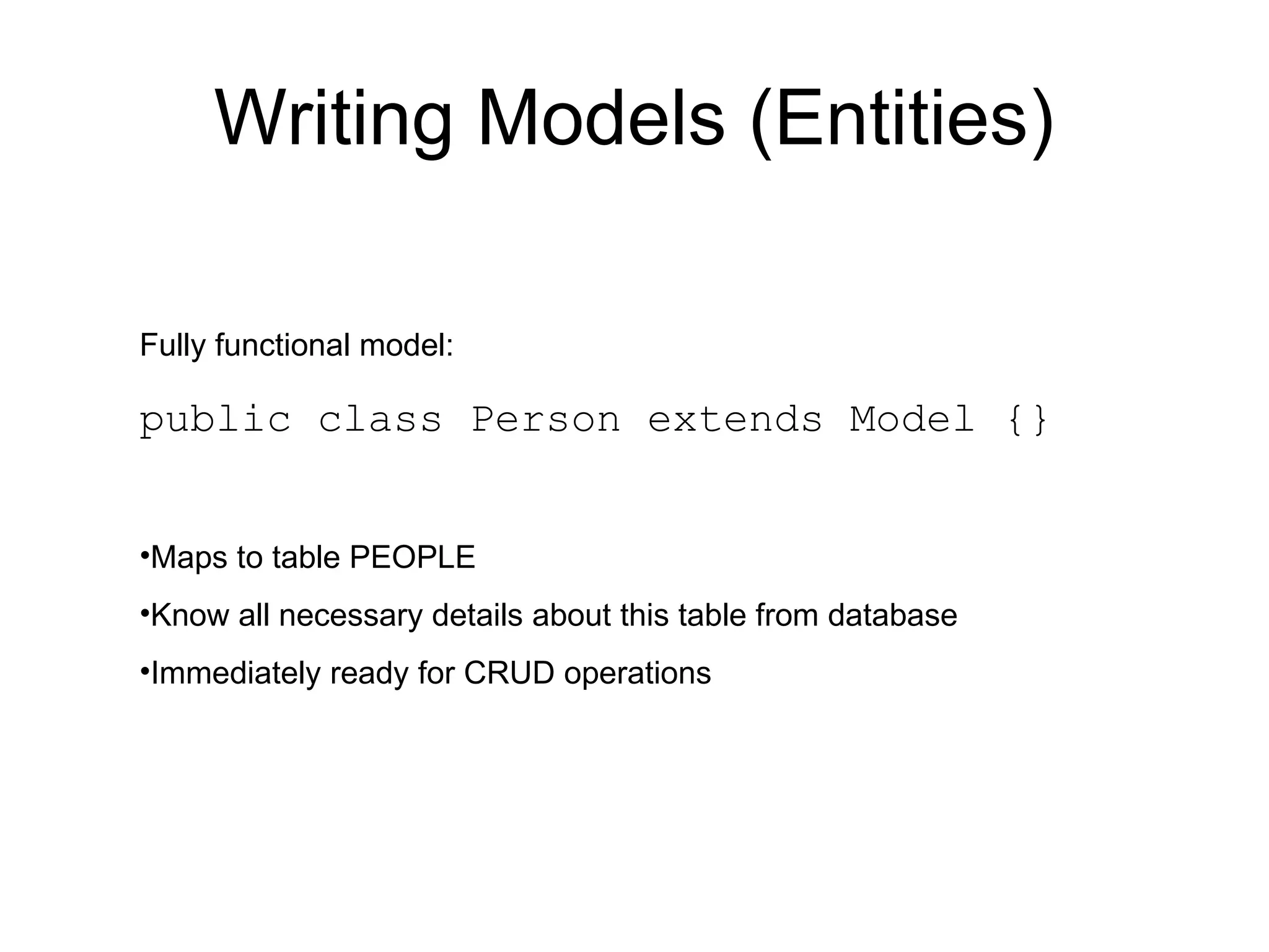 Writing Models (Entities)

Fully functional model:

public class Person extends Model {}


•Maps to table PEOPLE
•Know all necessary details about this table from database
•Immediately ready for CRUD operations
 