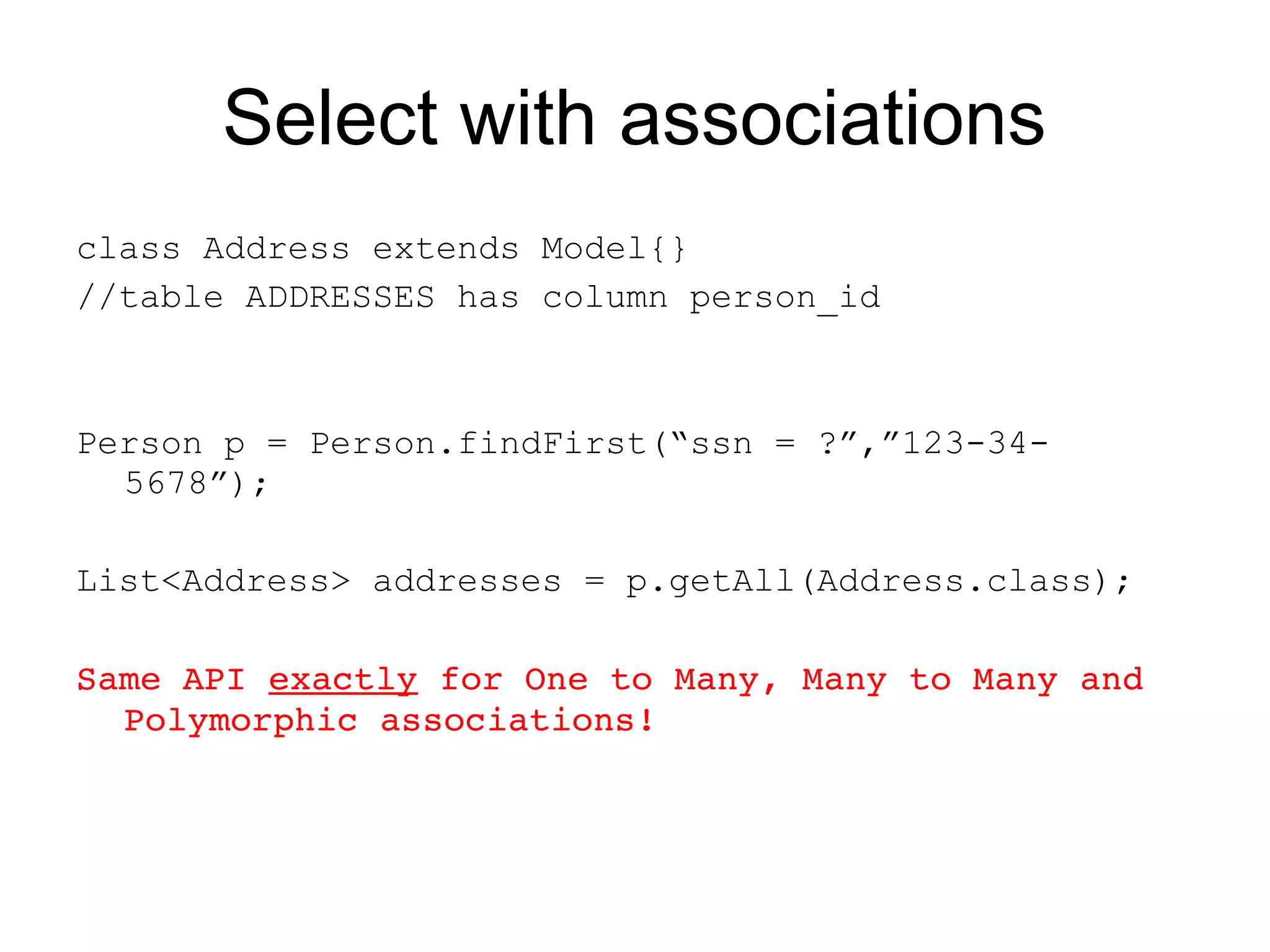 Select with associations
class Address extends Model{}
//table ADDRESSES has column person_id



Person p = Person.findFirst(“ssn = ?”,”123-34-
  5678”);

List<Address> addresses = p.getAll(Address.class);

Same API exactly for One to Many, Many to Many and 
  Polymorphic associations!
 