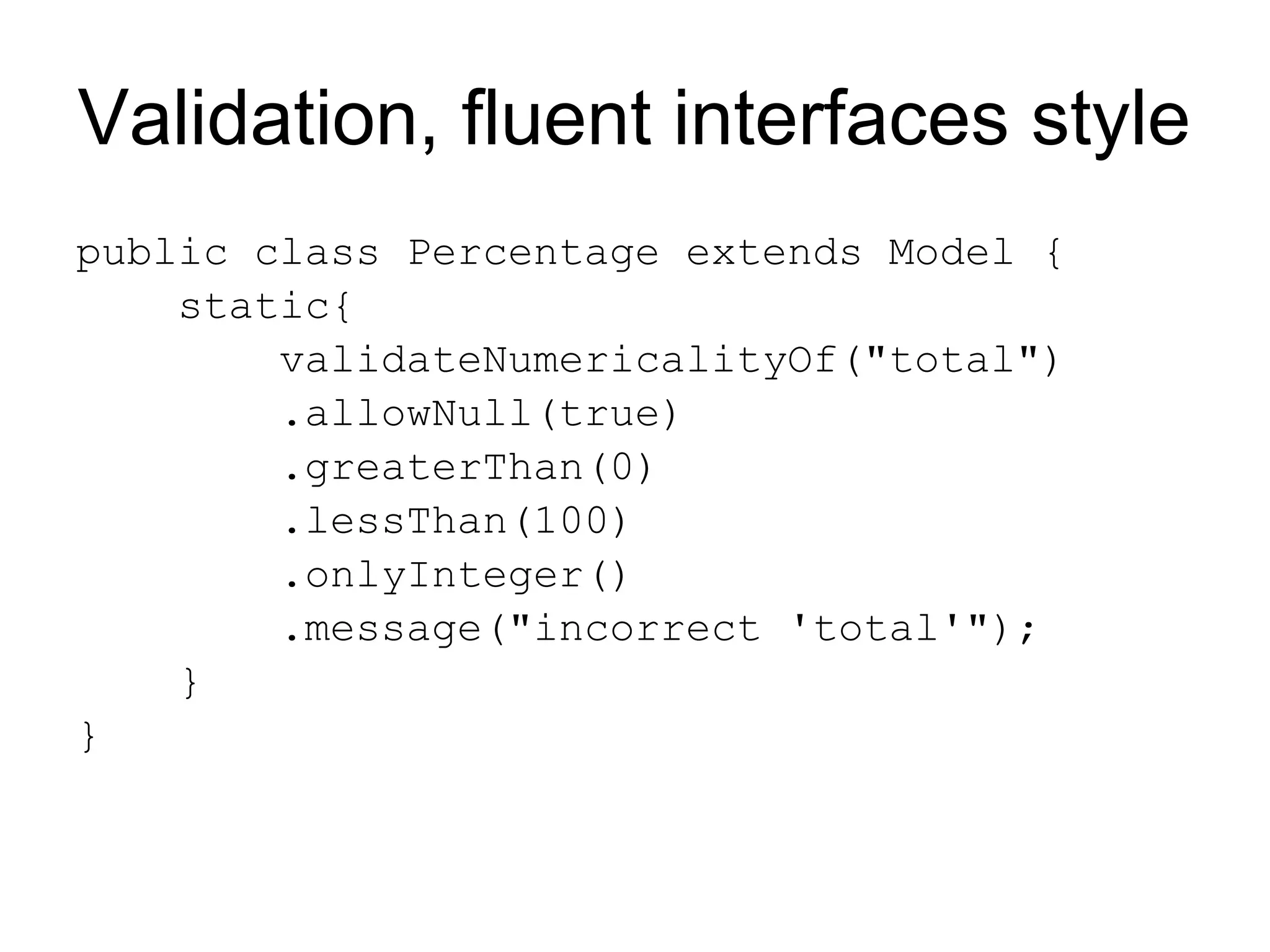 Validation, fluent interfaces style
public class Percentage extends Model {
    static{
        validateNumericalityOf("total")
        .allowNull(true)
        .greaterThan(0)
        .lessThan(100)
        .onlyInteger()
        .message("incorrect 'total'");
    }
}
 