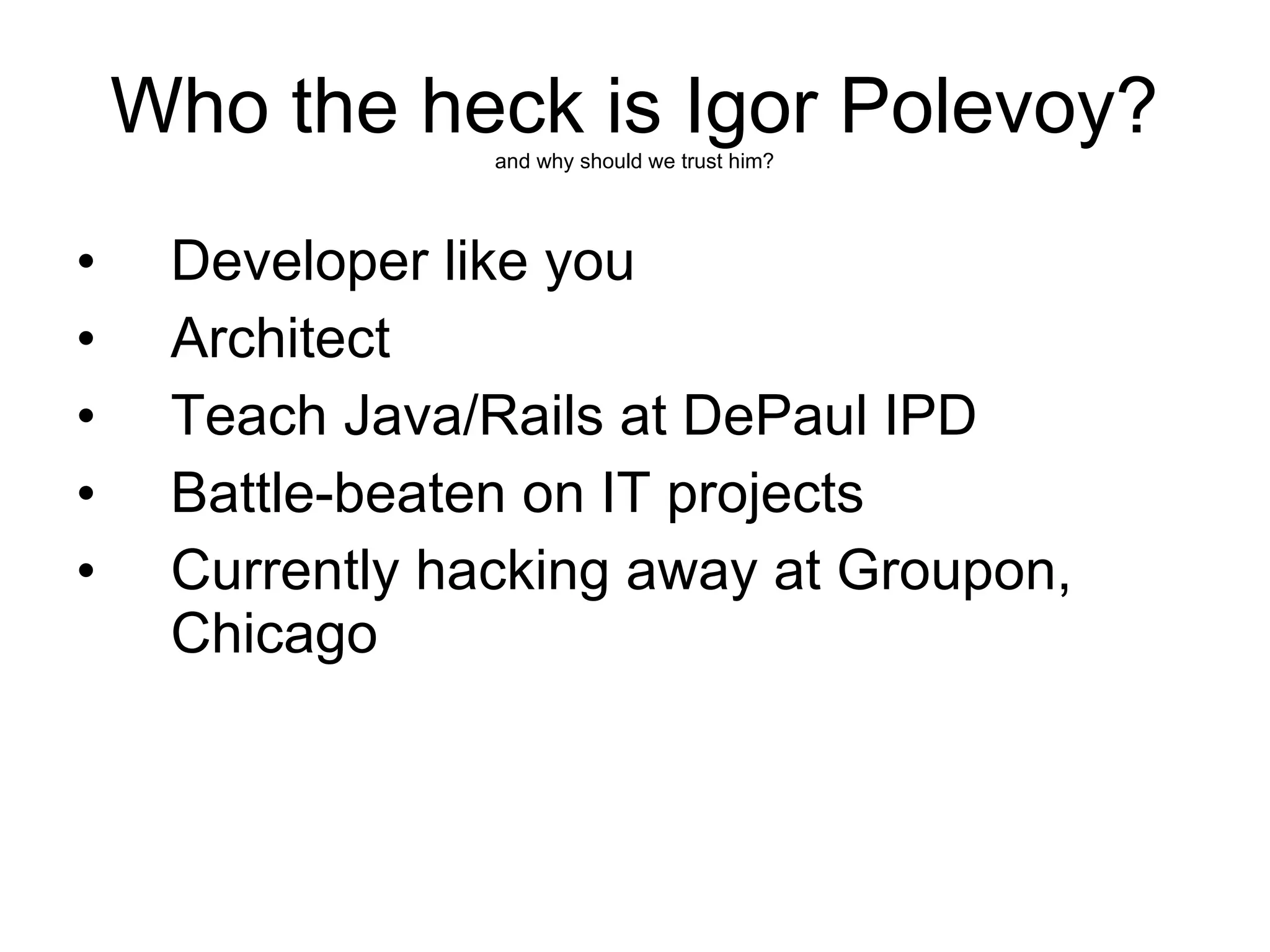 Who the heck is Igor Polevoy?
                 and why should we trust him?




•    Developer like you
•    Architect
•    Teach Java/Rails at DePaul IPD
•    Battle-beaten on IT projects
•    Currently hacking away at Groupon,
     Chicago
 
